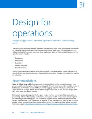 73
3f
Design for
operations
Design an application so that the operations team has the tools they
need.
The cloud has dramatically changed the role of the operations team. They are no longer responsible
for managing the hardware and infrastructure that hosts the application. That said, operations is
still a critical part of running a successful cloud application. Some of the important functions of the
operations team include:
Deployment
Monitoring
Escalation
Incident response
Security auditing
Robust logging and tracing are particularly important in cloud applications. Involve the operations
team in design and planning, to ensure the application gives them the data and insight thay need to
be successful.
•
•
•
•
•
Recommendations
Make all things observable. Once a solution is deployed and running, logs and traces are your
primary insight into the system. Tracing records a path through the system, and is useful to pinpoint
bottlenecks, performance issues, and failure points. Logging captures individual events such as
application state changes, errors, and exceptions. Log in production, or else you lose insight at the
very times when you need it the most.
Instrument for monitoring. Monitoring gives insight into how well (or poorly) an application is
performing, in terms of availability, performance, and system health. For example, monitoring tells
you whether you are meeting your SLA. Monitoring happens during the normal operation of the
system. It should be as close to real-time as possible, so that the operations staff can react to issues
quickly. Ideally, monitoring can help avert problems before they lead to a critical failure. For more
information, go to https://docs.microsoft.com/en-us/azure/architecture/best-practices/monitoring.
CHAPTER 3f | Design for operations
 