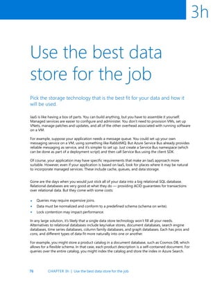 76
3h
Use the best data
store for the job
Pick the storage technology that is the best fit for your data and how it
will be used.
IaaS is like having a box of parts. You can build anything, but you have to assemble it yourself.
Managed services are easier to configure and administer. You don’t need to provision VMs, set up
VNets, manage patches and updates, and all of the other overhead associated with running software
on a VM.
For example, suppose your application needs a message queue. You could set up your own
messaging service on a VM, using something like RabbitMQ. But Azure Service Bus already provides
reliable messaging as service, and it’s simpler to set up. Just create a Service Bus namespace (which
can be done as part of a deployment script) and then call Service Bus using the client SDK.
Of course, your application may have specific requirements that make an IaaS approach more
suitable. However, even if your application is based on IaaS, look for places where it may be natural
to incorporate managed services. These include cache, queues, and data storage.
Gone are the days when you would just stick all of your data into a big relational SQL database.
Relational databases are very good at what they do — providing ACID guarantees for transactions
over relational data. But they come with some costs:
Queries may require expensive joins.
Data must be normalized and conform to a predefined schema (schema on write).
Lock contention may impact performance.
In any large solution, it’s likely that a single data store technology won’t fill all your needs.
Alternatives to relational databases include key/value stores, document databases, search engine
databases, time series databases, column family databases, and graph databases. Each has pros and
cons, and different types of data fit more naturally into one or another.
For example, you might store a product catalog in a document database, such as Cosmos DB, which
allows for a flexible schema. In that case, each product description is a self-contained document. For
queries over the entire catalog, you might index the catalog and store the index in Azure Search.
•
•
•
CHAPTER 3h | Use the best data store for the job
 