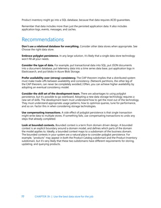 77
Product inventory might go into a SQL database, because that data requires ACID guarantees.
Remember that data includes more than just the persisted application data. It also includes
application logs, events, messages, and caches.
Recommendations
Don’t use a relational database for everything. Consider other data stores when appropriate. See
Choose the right data store.
Embrace polyglot persistence. In any large solution, it’s likely that a single data store technology
won’t fill all your needs.
Consider the type of data. For example, put transactional data into SQL, put JSON documents
into a document database, put telemetry data into a time series data base, put application logs in
Elasticsearch, and put blobs in Azure Blob Storage.
Prefer availability over (strong) consistency. The CAP theorem implies that a distributed system
must make trade-offs between availability and consistency. (Network partitions, the other leg of
the CAP theorem, can never be completely avoided.) Often, you can achieve higher availability by
adopting an eventual consistency model.
Consider the skill set of the development team. There are advantages to using polyglot
persistence, but it’s possible to go overboard. Adopting a new data storage technology requires a
new set of skills. The development team must understand how to get the most out of the technology.
They must understand appropriate usage patterns, how to optimize queries, tune for performance,
and so on. Factor this in when considering storage technologies.
Use compensating transactions. A side effect of polyglot persistence is that single transaction
might write data to multiple stores. If something fails, use compensating transactions to undo any
steps that already completed.
Look at bounded contexts. Bounded context is a term from domain driven design. A bounded
context is an explicit boundary around a domain model, and defines which parts of the domain
the model applies to. Ideally, a bounded context maps to a subdomain of the business domain.
The bounded contexts in your system are a natural place to consider polyglot persistence. For
example, “products” may appear in both the Product Catalog subdomain and the Product Inventory
subdomain, but it’s very likely that these two subdomains have different requirements for storing,
updating, and querying products.
CHAPTER 3h | Use the best data store for the job
 