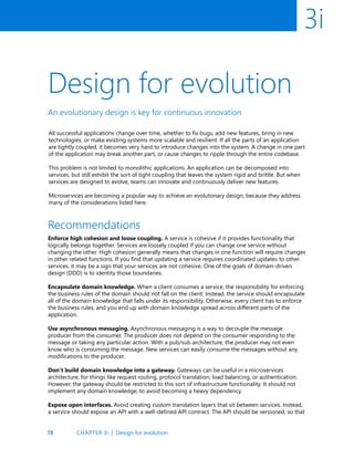 78
3i
Design for evolution
An evolutionary design is key for continuous innovation
Recommendations
All successful applications change over time, whether to fix bugs, add new features, bring in new
technologies, or make existing systems more scalable and resilient. If all the parts of an application
are tightly coupled, it becomes very hard to introduce changes into the system. A change in one part
of the application may break another part, or cause changes to ripple through the entire codebase.
This problem is not limited to monolithic applications. An application can be decomposed into
services, but still exhibit the sort of tight coupling that leaves the system rigid and brittle. But when
services are designed to evolve, teams can innovate and continuously deliver new features.
Microservices are becoming a popular way to achieve an evolutonary design, because they address
many of the considerations listed here.
Enforce high cohesion and loose coupling. A service is cohesive if it provides functionality that
logically belongs together. Services are loosely coupled if you can change one service without
changing the other. High cohesion generally means that changes in one function will require changes
in other related functions. If you find that updating a service requires coordinated updates to other
services, it may be a sign that your services are not cohesive. One of the goals of domain-driven
design (DDD) is to identity those boundaries.
Encapsulate domain knowledge. When a client consumes a service, the responsibility for enforcing
the business rules of the domain should not fall on the client. Instead, the service should encapsulate
all of the domain knowledge that falls under its responsibility. Otherwise, every client has to enforce
the business rules, and you end up with domain knowledge spread across different parts of the
application.
Use asynchronous messaging. Asynchronous messaging is a way to decouple the message
producer from the consumer. The producer does not depend on the consumer responding to the
message or taking any particular action. With a pub/sub architecture, the producer may not even
know who is consuming the message. New services can easily consume the messages without any
modifications to the producer.
Don’t build domain knowledge into a gateway. Gateways can be useful in a microservices
architecture, for things like request routing, protocol translation, load balancing, or authentication.
However, the gateway should be restricted to this sort of infrastructure functionality. It should not
implement any domain knowledge, to avoid becoming a heavy dependency.
Expose open interfaces. Avoid creating custom translation layers that sit between services. Instead,
a service should expose an API with a well-defined API contract. The API should be versioned, so that
CHAPTER 3i | Design for evolution
 