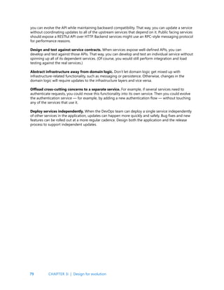 79
you can evolve the API while maintaining backward compatibility. That way, you can update a service
without coordinating updates to all of the upstream services that depend on it. Public facing services
should expose a RESTful API over HTTP. Backend services might use an RPC-style messaging protocol
for performance reasons.
Design and test against service contracts. When services expose well-defined APIs, you can
develop and test against those APIs. That way, you can develop and test an individual service without
spinning up all of its dependent services. (Of course, you would still perform integration and load
testing against the real services.)
Abstract infrastructure away from domain logic. Don’t let domain logic get mixed up with
infrastructure-related functionality, such as messaging or persistence. Otherwise, changes in the
domain logic will require updates to the infrastructure layers and vice versa.
Offload cross-cutting concerns to a separate service. For example, if several services need to
authenticate requests, you could move this functionality into its own service. Then you could evolve
the authentication service — for example, by adding a new authentication flow — without touching
any of the services that use it.
Deploy services independently. When the DevOps team can deploy a single service independently
of other services in the application, updates can happen more quickly and safely. Bug fixes and new
features can be rolled out at a more regular cadence. Design both the application and the release
process to support independent updates.
CHAPTER 3i | Design for evolution
 
