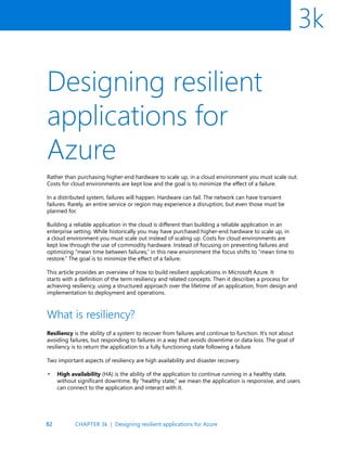 82
3k
Designing resilient
applications for
Azure
Rather than purchasing higher-end hardware to scale up, in a cloud environment you must scale out.
Costs for cloud environments are kept low and the goal is to minimize the effect of a failure.
In a distributed system, failures will happen. Hardware can fail. The network can have transient
failures. Rarely, an entire service or region may experience a disruption, but even those must be
planned for.
Building a reliable application in the cloud is different than building a reliable application in an
enterprise setting. While historically you may have purchased higher-end hardware to scale up, in
a cloud environment you must scale out instead of scaling up. Costs for cloud environments are
kept low through the use of commodity hardware. Instead of focusing on preventing failures and
optimizing “mean time between failures,” in this new environment the focus shifts to “mean time to
restore.” The goal is to minimize the effect of a failure.
This article provides an overview of how to build resilient applications in Microsoft Azure. It
starts with a definition of the term resiliency and related concepts. Then it describes a process for
achieving resiliency, using a structured approach over the lifetime of an application, from design and
implementation to deployment and operations.
What is resiliency?
Resiliency is the ability of a system to recover from failures and continue to function. It’s not about
avoiding failures, but responding to failures in a way that avoids downtime or data loss. The goal of
resiliency is to return the application to a fully functioning state following a failure.
Two important aspects of resiliency are high availability and disaster recovery.
High availability (HA) is the ability of the application to continue running in a healthy state,
without significant downtime. By “healthy state,” we mean the application is responsive, and users
can connect to the application and interact with it.
•
CHAPTER 3k | Designing resilient applications for Azure
 