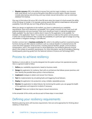 83
Disaster recovery (DR) is the ability to recover from rare but major incidents: non-transient,
wide-scale failures, such as service disruption that affects an entire region. Disaster recovery
includes data backup and archiving, and may include manual intervention, such as restoring a
database from backup.
One way to think about HA versus DR is that DR starts when the impact of a fault exceeds the ability
of the HA design to handle it. For example, putting several VMs behind a load balancer will provide
availability if one VM fails, but not if they all fail at the same time.
When you design an application to be resilient, you have to understand your availability
requirements. How much downtime is acceptable? This is partly a function of cost. How much will
potential downtime cost your business? How much should you invest in making the application
highly available? You also have to define what it means for the application to be available. For
example, is the application “down” if a customer can submit an order but the system cannot process
it within the normal timeframe? Also consider the probability of a particular type of outage occurring,
and whether a mitigation strategy is cost-effective.
Another common term is business continuity (BC), which is the ability to perform essential business
functions during and after adverse conditions, such as a natural disaster or a downed service. BC
covers the entire operation of the business, including physical facilities, people, communications,
transportation, and IT. This article focuses on cloud applications, but resilience planning must be
done in the context of overall BC requirements. For more information, see the [Contingency Planning
Guide][capacity-planning-guide] from the National Institute of Science and Technology (NIST).
•
Process to achieve resiliency
Resiliency is not an add-on. It must be designed into the system and put into operational practice.
Here is a general model to follow:
Define your availability requirements, based on business needs.
Design the application for resiliency. Start with an architecture that follows proven practices, and
then identify the possible failure points in that architecture.
Implement strategies to detect and recover from failures.
Test the implementation by simulating faults and triggering forced failovers.
Deploy the application into production using a reliable, repeatable process.
Monitor the application to detect failures. By monitoring the system, you can gauge the health
of the application and respond to incidents if necessary.
Respond if there are incidents that require manual interventions.
In the remainder of this article, we discuss each of these steps in more detail.
1.
2.
3.
4.
5.
6.
7.
Defining your resiliency requirements
Resiliency planning starts with business requirements. Here are some approaches for thinking about
resiliency in those terms.
CHAPTER 3k | Designing resilient applications for Azure
 