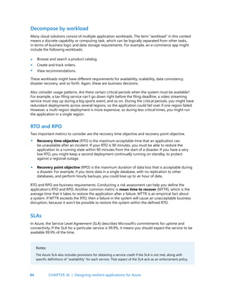 84
Many cloud solutions consist of multiple application workloads. The term “workload” in this context
means a discrete capability or computing task, which can be logically separated from other tasks,
in terms of business logic and data storage requirements. For example, an e-commerce app might
include the following workloads:
Browse and search a product catalog.
Create and track orders.
View recommendations.
These workloads might have different requirements for availability, scalability, data consistency,
disaster recovery, and so forth. Again, these are business decisions.
Also consider usage patterns. Are there certain critical periods when the system must be available?
For example, a tax-filing service can’t go down right before the filing deadline, a video streaming
service must stay up during a big sports event, and so on. During the critical periods, you might have
redundant deployments across several regions, so the application could fail over if one region failed.
However, a multi-region deployment is more expensive, so during less critical times, you might run
the application in a single region.
Two important metrics to consider are the recovery time objective and recovery point objective.
Decompose by workload
RTO and RPO
•
•
•
Recovery time objective (RTO) is the maximum acceptable time that an application can
be unavailable after an incident. If your RTO is 90 minutes, you must be able to restore the
application to a running state within 90 minutes from the start of a disaster. If you have a very
low RTO, you might keep a second deployment continually running on standby, to protect
against a regional outage.
Recovery point objective (RPO) is the maximum duration of data loss that is acceptable during
a disaster. For example, if you store data in a single database, with no replication to other
databases, and perform hourly backups, you could lose up to an hour of data.
RTO and RPO are business requirements. Conducting a risk assessment can help you define the
application’s RTO and RPO. Another common metric is mean time to recover (MTTR), which is the
average time that it takes to restore the application after a failure. MTTR is an empirical fact about
a system. If MTTR exceeds the RTO, then a failure in the system will cause an unacceptable business
disruption, because it won’t be possible to restore the system within the defined RTO.
•
•
In Azure, the Service Level Agreement (SLA) describes Microsoft’s commitments for uptime and
connectivity. If the SLA for a particular service is 99.9%, it means you should expect the service to be
available 99.9% of the time.
SLAs
Notes:
The Azure SLA also includes provisions for obtaining a service credit if the SLA is not met, along with
specific definitions of “availability” for each service. That aspect of the SLA acts as an enforcement policy.
CHAPTER 3k | Designing resilient applications for Azure
 