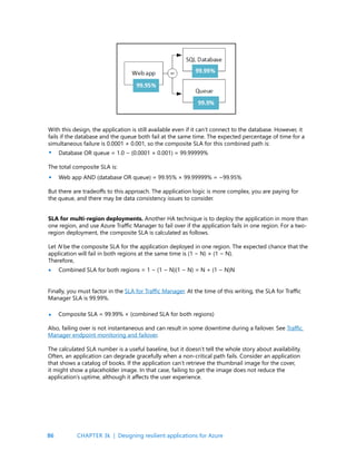 86
With this design, the application is still available even if it can’t connect to the database. However, it
fails if the database and the queue both fail at the same time. The expected percentage of time for a
simultaneous failure is 0.0001 × 0.001, so the composite SLA for this combined path is:
Database OR queue = 1.0 − (0.0001 × 0.001) = 99.99999%
The total composite SLA is:
Web app AND (database OR queue) = 99.95% × 99.99999% = ~99.95%
But there are tradeoffs to this approach. The application logic is more complex, you are paying for
the queue, and there may be data consistency issues to consider.
SLA for multi-region deployments. Another HA technique is to deploy the application in more than
one region, and use Azure Traffic Manager to fail over if the application fails in one region. For a two-
region deployment, the composite SLA is calculated as follows.
Let N be the composite SLA for the application deployed in one region. The expected chance that the
application will fail in both regions at the same time is (1 − N) × (1 − N).
Therefore,
Combined SLA for both regions = 1 − (1 − N)(1 − N) = N + (1 − N)N
•
•
•
Finally, you must factor in the SLA for Traffic Manager. At the time of this writing, the SLA for Traffic
Manager SLA is 99.99%.
Composite SLA = 99.99% × (combined SLA for both regions)
Also, failing over is not instantaneous and can result in some downtime during a failover. See Traffic
Manager endpoint monitoring and failover.
The calculated SLA number is a useful baseline, but it doesn’t tell the whole story about availability.
Often, an application can degrade gracefully when a non-critical path fails. Consider an application
that shows a catalog of books. If the application can’t retrieve the thumbnail image for the cover,
it might show a placeholder image. In that case, failing to get the image does not reduce the
application’s uptime, although it affects the user experience.
•
CHAPTER 3k | Designing resilient applications for Azure
 