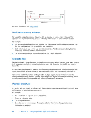 88
For more information, see Retry Pattern.
For scalability, a cloud application should be able to scale out by adding more instances. This
approach also improves resiliency, because unhealthy instances can be removed from rotation.
For example:
Put two or more VMs behind a load balancer. The load balancer distributes traffic to all the VMs.
See Run load-balanced VMs for scalability and availability.
Scale out an Azure App Service app to multiple instances. App Service automatically balances
load across instances. See Basic web application.
Use Azure Traffic Manager to distribute traffic across a set of endpoints.
Replicating data is a general strategy for handling non-transient failures in a data store. Many storage
technologies provide built-in replication, including Azure SQL Database, Cosmos DB, and Apache
Cassandra.
It’s important to consider both the read and write paths. Depending on the storage technology, you
might have multiple writable replicas, or a single writable replica and multiple read-only replicas.
To maximize availability, replicas can be placed in multiple regions. However, this increases the
latency when replicating the data. Typically, replicating across regions is done asynchronously, which
implies an eventual consistency model and potential data loss if a replica fails.
If a service fails and there is no failover path, the application may be able to degrade gracefully while
still providing an acceptable user experience.
For example:
Put a work item on a queue, to be handled later.
Return an estimated value.
Use locally cached data.
Show the user an error message. (This option is better than having the application stop
responding to requests.)
Load balance across instances
Replicate data
Degrade gracefully
•
•
•
•
•
•
•
CHAPTER 3k | Designing resilient applications for Azure
 