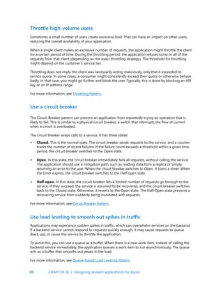 89
Sometimes a small number of users create excessive load. That can have an impact on other users,
reducing the overall availability of your application.
When a single client makes an excessive number of requests, the application might throttle the client
for a certain period of time. During the throttling period, the application refuses some or all of the
requests from that client (depending on the exact throttling strategy). The threshold for throttling
might depend on the customer’s service tier.
Throttling does not imply the client was necessarily acting maliciously, only that it exceeded its
service quota. In some cases, a consumer might consistently exceed their quota or otherwise behave
badly. In that case, you might go further and block the user. Typically, this is done by blocking an API
key or an IP address range.
For more information, see Throttling Pattern.
The Circuit Breaker pattern can prevent an application from repeatedly trying an operation that is
likely to fail. This is similar to a physical circuit breaker, a switch that interrupts the flow of current
when a circuit is overloaded.
The circuit breaker wraps calls to a service. It has three states:
Closed. This is the normal state. The circuit breaker sends requests to the service, and a counter
tracks the number of recent failures. If the failure count exceeds a threshold within a given time
period, the circuit breaker switches to the Open state.
Open. In this state, the circuit breaker immediately fails all requests, without calling the service.
The application should use a mitigation path, such as reading data from a replica or simply
returning an error to the user. When the circuit breaker switches to Open, it starts a timer. When
the timer expires, the circuit breaker switches to the Half-open state.
Half-open. In this state, the circuit breaker lets a limited number of requests go through to the
service. If they succeed, the service is assumed to be recovered, and the circuit breaker switches
back to the Closed state. Otherwise, it reverts to the Open state. The Half-Open state prevents a
recovering service from suddenly being inundated with requests.
For more information, see Circuit Breaker Pattern.
Throttle high-volume users
Use a circuit breaker
•
•
•
Applications may experience sudden spikes in traffic, which can overwhelm services on the backend.
If a backend service cannot respond to requests quickly enough, it may cause requests to queue
(back up), or cause the service to throttle the application.
To avoid this, you can use a queue as a buffer. When there is a new work item, instead of calling the
backend service immediately, the application queues a work item to run asynchronously. The queue
acts as a buffer that smooths out peaks in the load.
For more information, see Queue-Based Load Leveling Pattern.
Use load leveling to smooth out spikes in traffic
CHAPTER 3k | Designing resilient applications for Azure
 