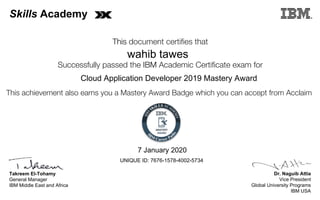 Dr. Naguib Attia
Vice President
Global University Programs
IBM USA
Takreem El-Tohamy
General Manager
IBM Middle East and Africa
This document certifies that
Successfully passed the IBM Academic Certificate exam for
This achievement also earns you a Mastery Award Badge which you can accept from Acclaim
MASTERY
AWARD
Skills Academy
wahib tawes
7 January 2020
Cloud Application Developer 2019 Mastery Award
UNIQUE ID: 7676-1578-4002-5734
Digitally signed by
IBM Skills
Academy
Date: 2020.01.07
20:05:14 CET
Reason: Passed
test
Location: MEA
Portal Exams
Signat
 