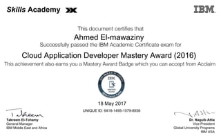 Dr. Naguib Attia
Vice President
Global University Programs
IBM USA
Takreem El-Tohamy
General Manager
IBM Middle East and Africa
This document certifies that
Successfully passed the IBM Academic Certificate exam for
This achievement also earns you a Mastery Award Badge which you can accept from Acclaim
MASTERY
AWARD
Skills Academy
Ahmed El-mawaziny
18 May 2017
Cloud Application Developer Mastery Award (2016)
UNIQUE ID: 6418-1495-1079-8936
Digitally signed by
IBM Middle East
and Africa
University
Date: 2017.05.22
12:37:43 CEST
Reason: Passed
test
Location: MEA
Portal Exams
Signat
 