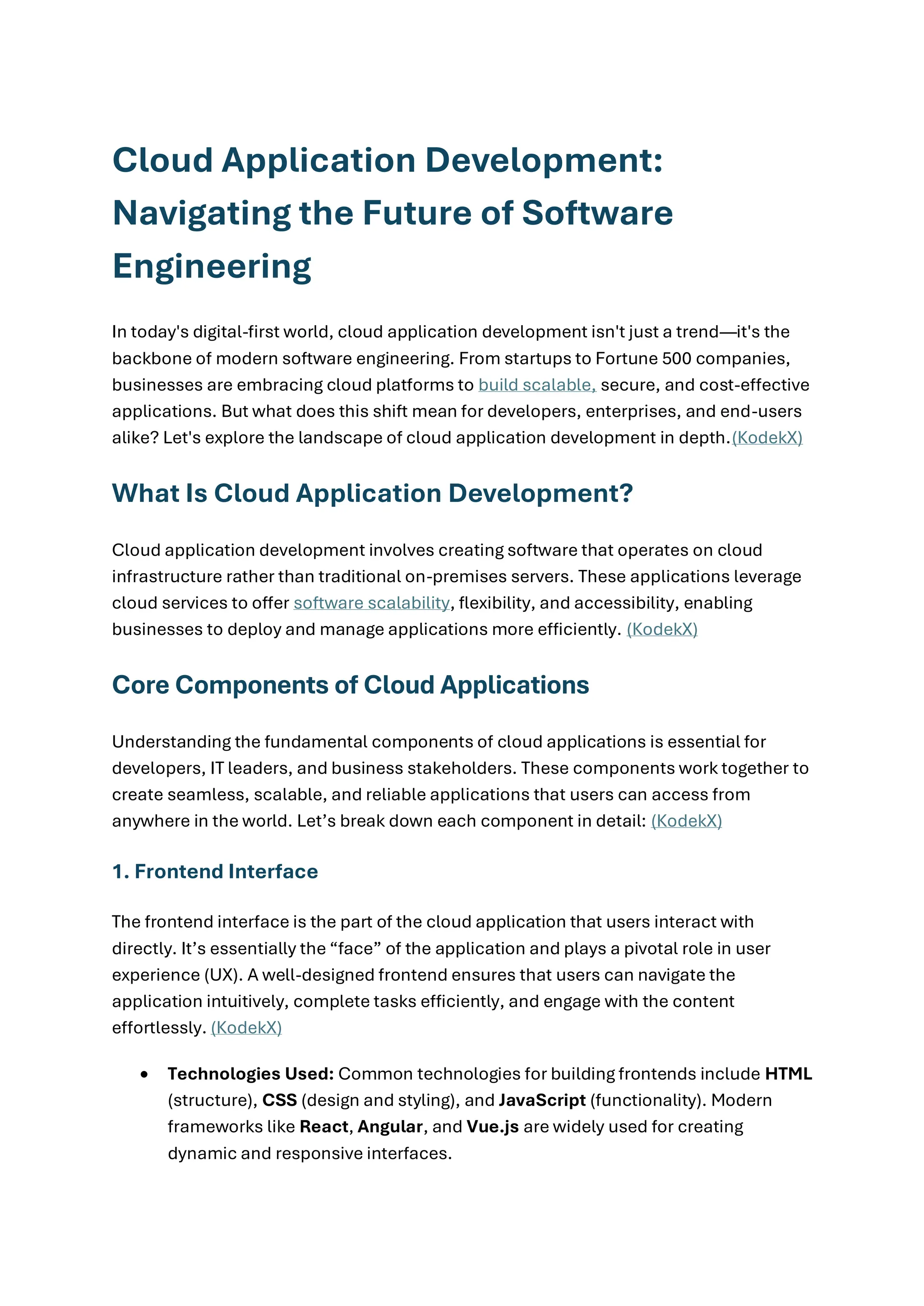 Cloud Application Development:
Navigating the Future of Software
Engineering
In today's digital-first world, cloud application development isn't just a trend—it's the
backbone of modern software engineering. From startups to Fortune 500 companies,
businesses are embracing cloud platforms to build scalable, secure, and cost-effective
applications. But what does this shift mean for developers, enterprises, and end-users
alike? Let's explore the landscape of cloud application development in depth.(KodekX)
What Is Cloud Application Development?
Cloud application development involves creating software that operates on cloud
infrastructure rather than traditional on-premises servers. These applications leverage
cloud services to offer software scalability, flexibility, and accessibility, enabling
businesses to deploy and manage applications more efficiently. (KodekX)
Core Components of Cloud Applications
Understanding the fundamental components of cloud applications is essential for
developers, IT leaders, and business stakeholders. These components work together to
create seamless, scalable, and reliable applications that users can access from
anywhere in the world. Let’s break down each component in detail: (KodekX)
1. Frontend Interface
The frontend interface is the part of the cloud application that users interact with
directly. It’s essentially the “face” of the application and plays a pivotal role in user
experience (UX). A well-designed frontend ensures that users can navigate the
application intuitively, complete tasks efficiently, and engage with the content
effortlessly. (KodekX)
• Technologies Used: Common technologies for building frontends include HTML
(structure), CSS (design and styling), and JavaScript (functionality). Modern
frameworks like React, Angular, and Vue.js are widely used for creating
dynamic and responsive interfaces.
 