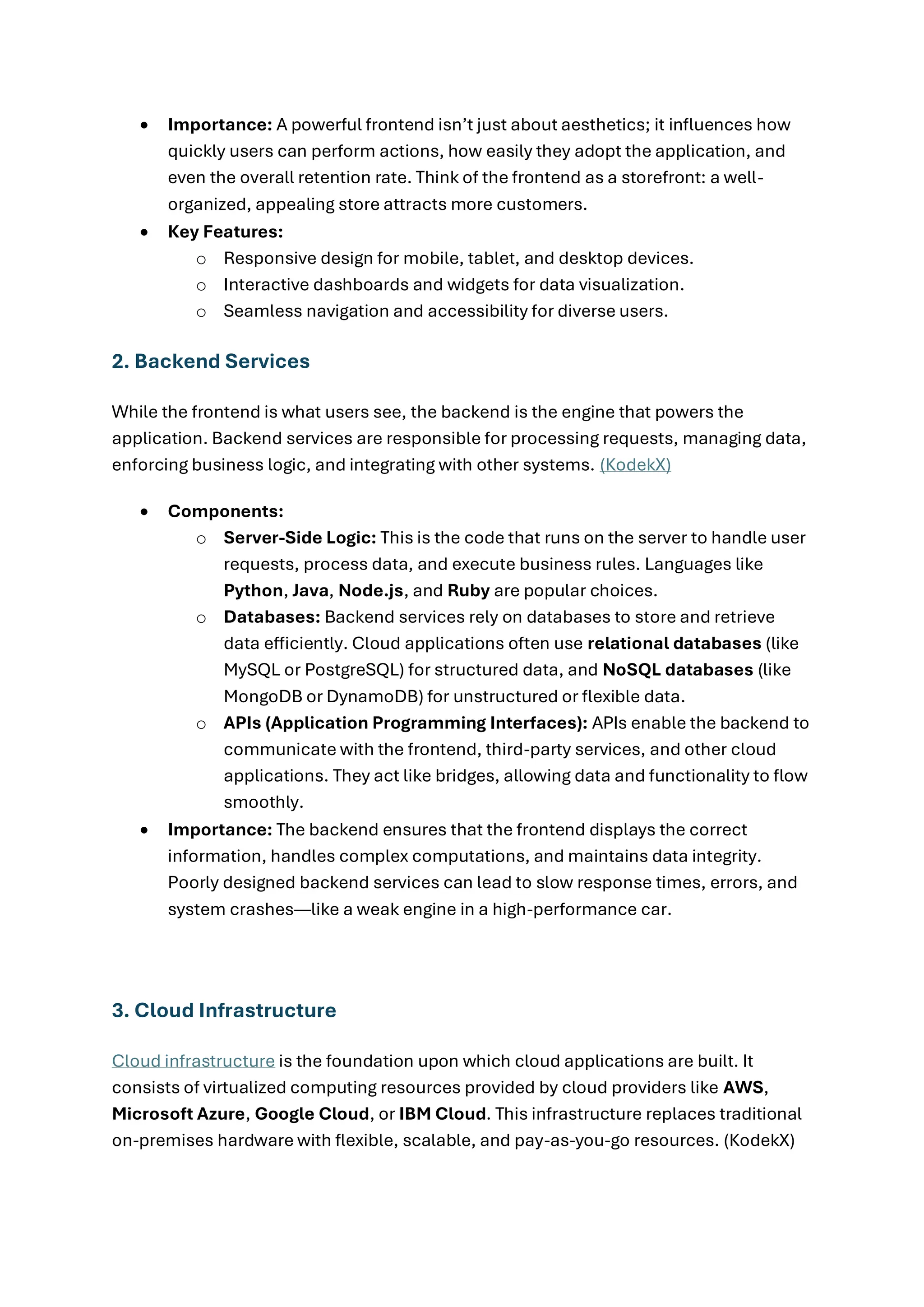 • Importance: A powerful frontend isn’t just about aesthetics; it influences how
quickly users can perform actions, how easily they adopt the application, and
even the overall retention rate. Think of the frontend as a storefront: a well-
organized, appealing store attracts more customers.
• Key Features:
o Responsive design for mobile, tablet, and desktop devices.
o Interactive dashboards and widgets for data visualization.
o Seamless navigation and accessibility for diverse users.
2. Backend Services
While the frontend is what users see, the backend is the engine that powers the
application. Backend services are responsible for processing requests, managing data,
enforcing business logic, and integrating with other systems. (KodekX)
• Components:
o Server-Side Logic: This is the code that runs on the server to handle user
requests, process data, and execute business rules. Languages like
Python, Java, Node.js, and Ruby are popular choices.
o Databases: Backend services rely on databases to store and retrieve
data efficiently. Cloud applications often use relational databases (like
MySQL or PostgreSQL) for structured data, and NoSQL databases (like
MongoDB or DynamoDB) for unstructured or flexible data.
o APIs (Application Programming Interfaces): APIs enable the backend to
communicate with the frontend, third-party services, and other cloud
applications. They act like bridges, allowing data and functionality to flow
smoothly.
• Importance: The backend ensures that the frontend displays the correct
information, handles complex computations, and maintains data integrity.
Poorly designed backend services can lead to slow response times, errors, and
system crashes—like a weak engine in a high-performance car.
3. Cloud Infrastructure
Cloud infrastructure is the foundation upon which cloud applications are built. It
consists of virtualized computing resources provided by cloud providers like AWS,
Microsoft Azure, Google Cloud, or IBM Cloud. This infrastructure replaces traditional
on-premises hardware with flexible, scalable, and pay-as-you-go resources. (KodekX)
 