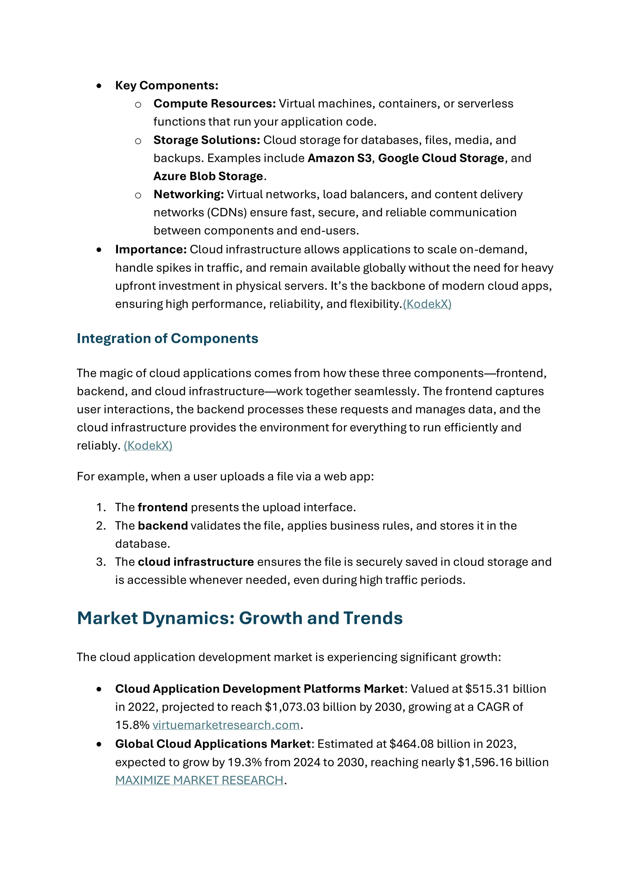• Key Components:
o Compute Resources: Virtual machines, containers, or serverless
functions that run your application code.
o Storage Solutions: Cloud storage for databases, files, media, and
backups. Examples include Amazon S3, Google Cloud Storage, and
Azure Blob Storage.
o Networking: Virtual networks, load balancers, and content delivery
networks (CDNs) ensure fast, secure, and reliable communication
between components and end-users.
• Importance: Cloud infrastructure allows applications to scale on-demand,
handle spikes in traffic, and remain available globally without the need for heavy
upfront investment in physical servers. It’s the backbone of modern cloud apps,
ensuring high performance, reliability, and flexibility.(KodekX)
Integration of Components
The magic of cloud applications comes from how these three components—frontend,
backend, and cloud infrastructure—work together seamlessly. The frontend captures
user interactions, the backend processes these requests and manages data, and the
cloud infrastructure provides the environment for everything to run efficiently and
reliably. (KodekX)
For example, when a user uploads a file via a web app:
1. The frontend presents the upload interface.
2. The backend validates the file, applies business rules, and stores it in the
database.
3. The cloud infrastructure ensures the file is securely saved in cloud storage and
is accessible whenever needed, even during high traffic periods.
Market Dynamics: Growth and Trends
The cloud application development market is experiencing significant growth:
• Cloud Application Development Platforms Market: Valued at $515.31 billion
in 2022, projected to reach $1,073.03 billion by 2030, growing at a CAGR of
15.8% virtuemarketresearch.com.
• Global Cloud Applications Market: Estimated at $464.08 billion in 2023,
expected to grow by 19.3% from 2024 to 2030, reaching nearly $1,596.16 billion
MAXIMIZE MARKET RESEARCH.
 