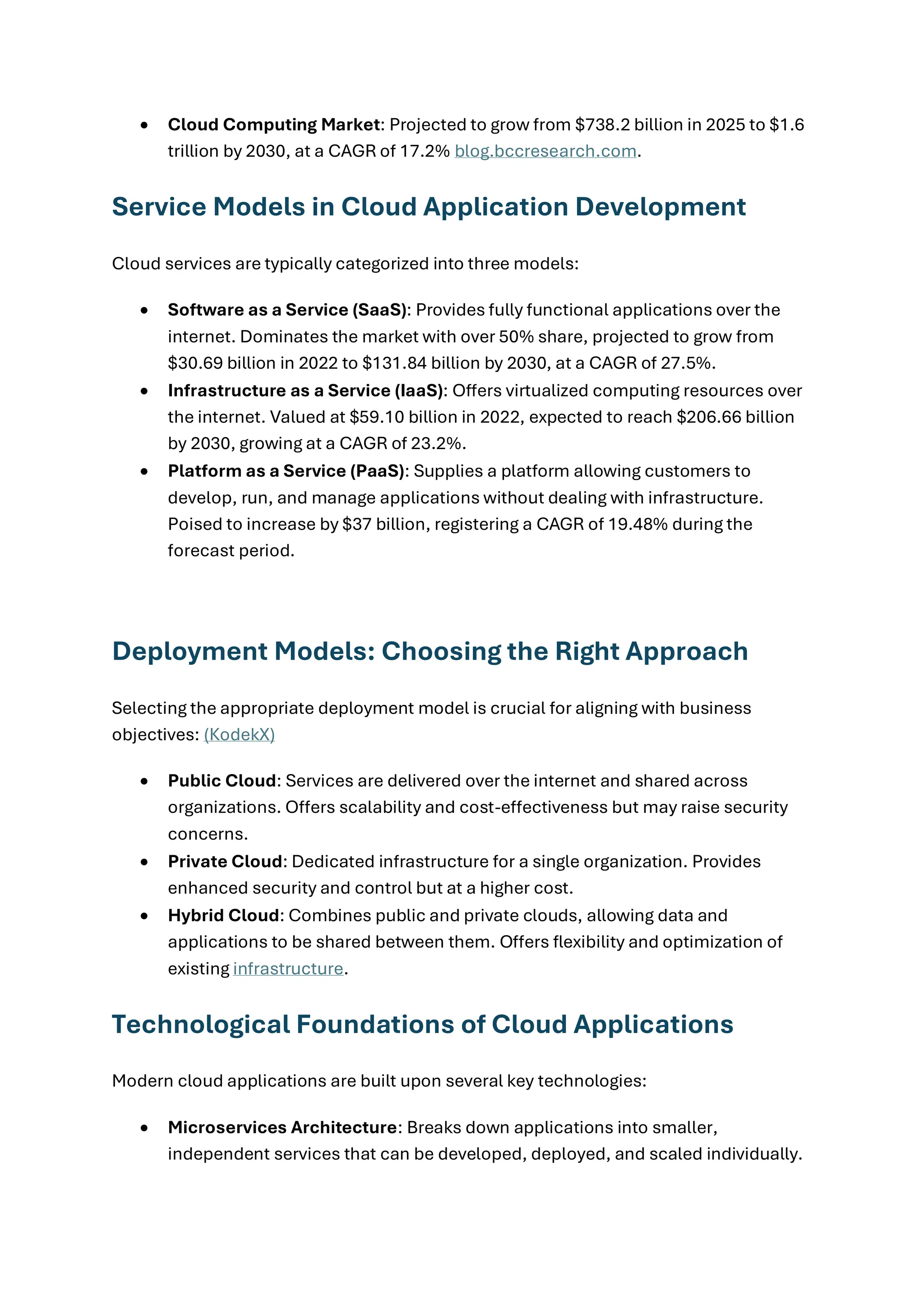 • Cloud Computing Market: Projected to grow from $738.2 billion in 2025 to $1.6
trillion by 2030, at a CAGR of 17.2% blog.bccresearch.com.
Service Models in Cloud Application Development
Cloud services are typically categorized into three models:
• Software as a Service (SaaS): Provides fully functional applications over the
internet. Dominates the market with over 50% share, projected to grow from
$30.69 billion in 2022 to $131.84 billion by 2030, at a CAGR of 27.5%.
• Infrastructure as a Service (IaaS): Offers virtualized computing resources over
the internet. Valued at $59.10 billion in 2022, expected to reach $206.66 billion
by 2030, growing at a CAGR of 23.2%.
• Platform as a Service (PaaS): Supplies a platform allowing customers to
develop, run, and manage applications without dealing with infrastructure.
Poised to increase by $37 billion, registering a CAGR of 19.48% during the
forecast period.
Deployment Models: Choosing the Right Approach
Selecting the appropriate deployment model is crucial for aligning with business
objectives: (KodekX)
• Public Cloud: Services are delivered over the internet and shared across
organizations. Offers scalability and cost-effectiveness but may raise security
concerns.
• Private Cloud: Dedicated infrastructure for a single organization. Provides
enhanced security and control but at a higher cost.
• Hybrid Cloud: Combines public and private clouds, allowing data and
applications to be shared between them. Offers flexibility and optimization of
existing infrastructure.
Technological Foundations of Cloud Applications
Modern cloud applications are built upon several key technologies:
• Microservices Architecture: Breaks down applications into smaller,
independent services that can be developed, deployed, and scaled individually.
 