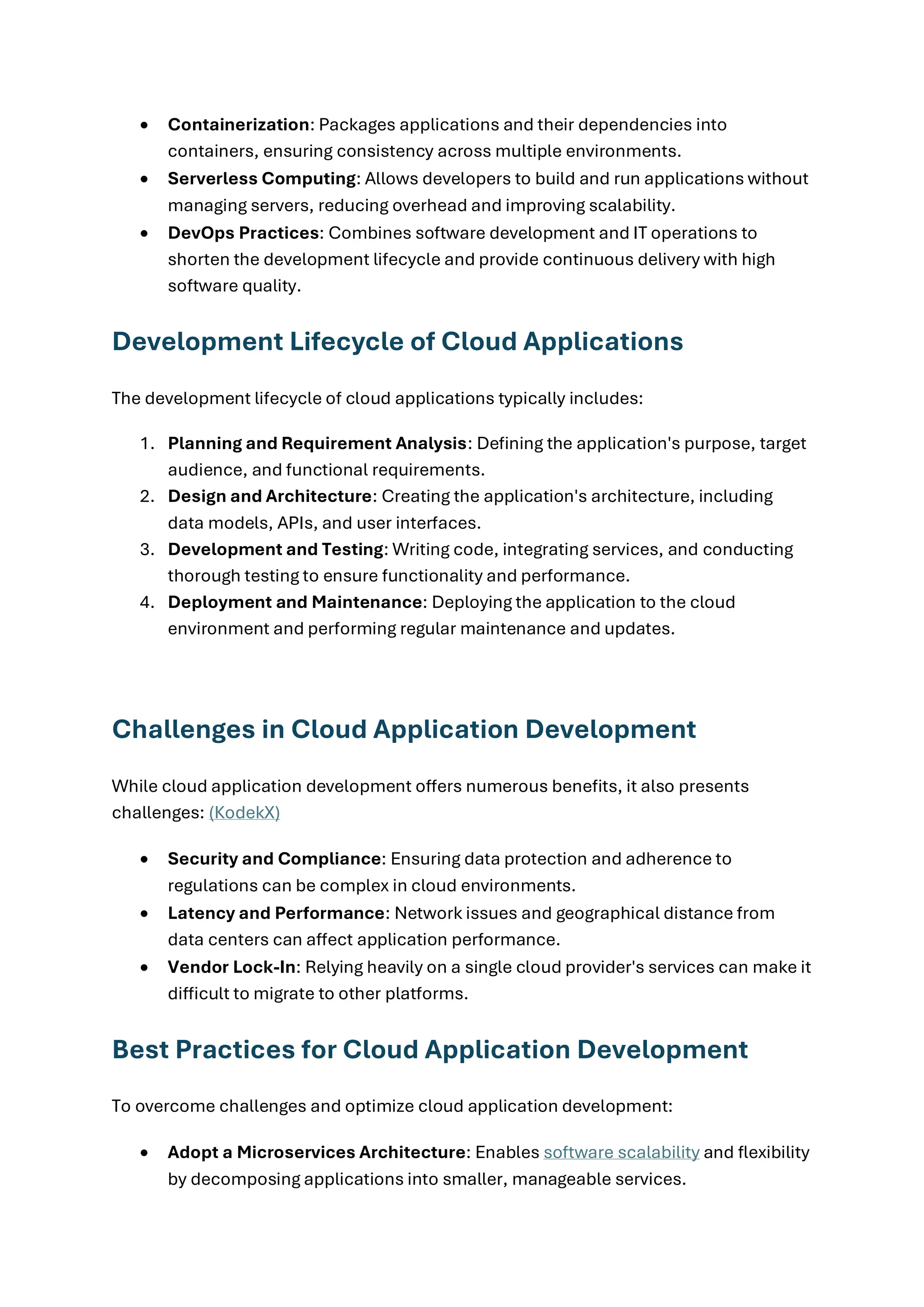 • Containerization: Packages applications and their dependencies into
containers, ensuring consistency across multiple environments.
• Serverless Computing: Allows developers to build and run applications without
managing servers, reducing overhead and improving scalability.
• DevOps Practices: Combines software development and IT operations to
shorten the development lifecycle and provide continuous delivery with high
software quality.
Development Lifecycle of Cloud Applications
The development lifecycle of cloud applications typically includes:
1. Planning and Requirement Analysis: Defining the application's purpose, target
audience, and functional requirements.
2. Design and Architecture: Creating the application's architecture, including
data models, APIs, and user interfaces.
3. Development and Testing: Writing code, integrating services, and conducting
thorough testing to ensure functionality and performance.
4. Deployment and Maintenance: Deploying the application to the cloud
environment and performing regular maintenance and updates.
Challenges in Cloud Application Development
While cloud application development offers numerous benefits, it also presents
challenges: (KodekX)
• Security and Compliance: Ensuring data protection and adherence to
regulations can be complex in cloud environments.
• Latency and Performance: Network issues and geographical distance from
data centers can affect application performance.
• Vendor Lock-In: Relying heavily on a single cloud provider's services can make it
difficult to migrate to other platforms.
Best Practices for Cloud Application Development
To overcome challenges and optimize cloud application development:
• Adopt a Microservices Architecture: Enables software scalability and flexibility
by decomposing applications into smaller, manageable services.
 