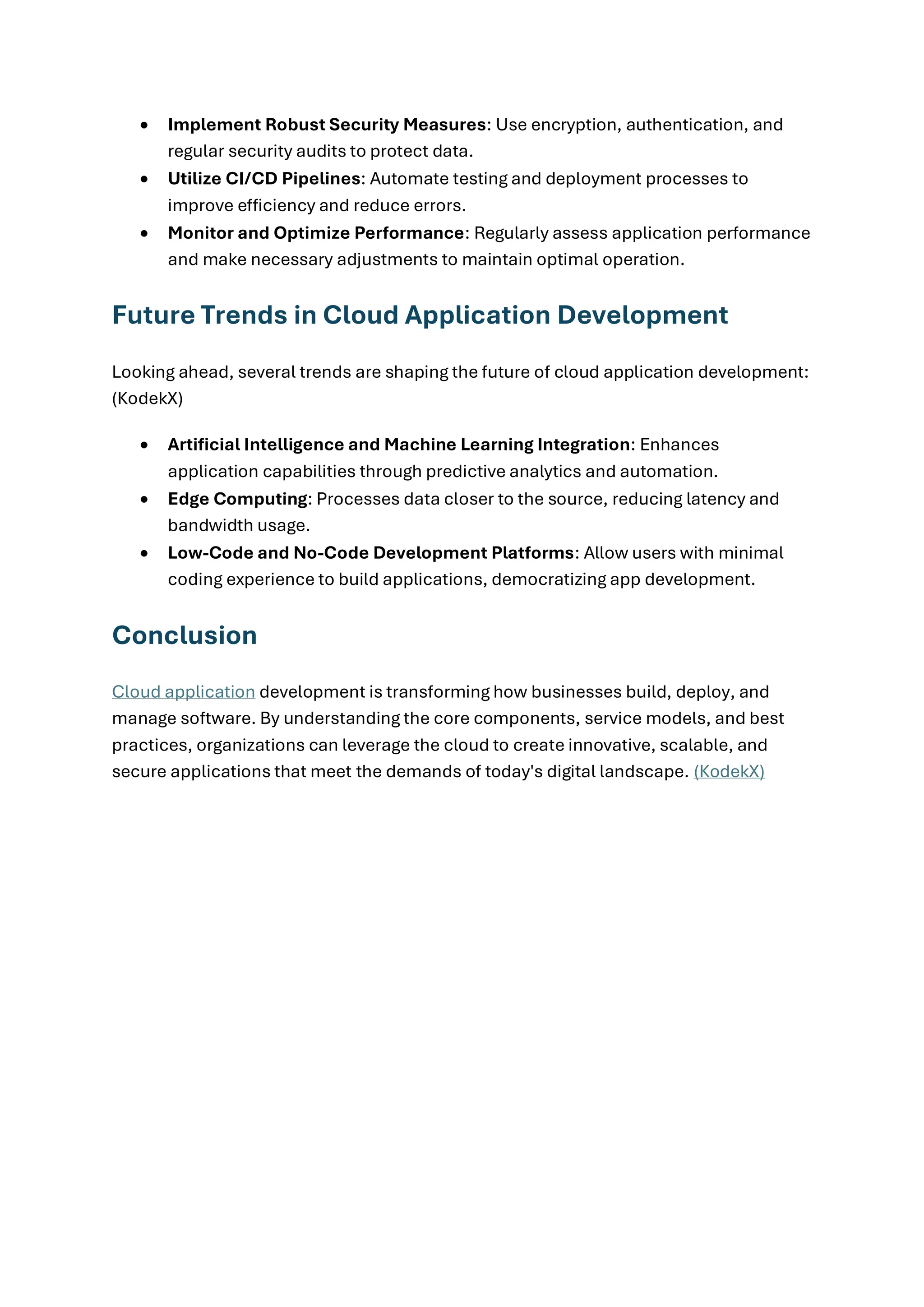 • Implement Robust Security Measures: Use encryption, authentication, and
regular security audits to protect data.
• Utilize CI/CD Pipelines: Automate testing and deployment processes to
improve efficiency and reduce errors.
• Monitor and Optimize Performance: Regularly assess application performance
and make necessary adjustments to maintain optimal operation.
Future Trends in Cloud Application Development
Looking ahead, several trends are shaping the future of cloud application development:
(KodekX)
• Artificial Intelligence and Machine Learning Integration: Enhances
application capabilities through predictive analytics and automation.
• Edge Computing: Processes data closer to the source, reducing latency and
bandwidth usage.
• Low-Code and No-Code Development Platforms: Allow users with minimal
coding experience to build applications, democratizing app development.
Conclusion
Cloud application development is transforming how businesses build, deploy, and
manage software. By understanding the core components, service models, and best
practices, organizations can leverage the cloud to create innovative, scalable, and
secure applications that meet the demands of today's digital landscape. (KodekX)
 