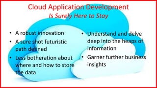 Cloud Application Development
Is Surely Here to Stay
• A robust innovation
• A sure shot futuristic
path defined
• Less botheration about
where and how to store
the data
• Understand and delve
deep into the heaps of
information
• Garner further business
insights
 