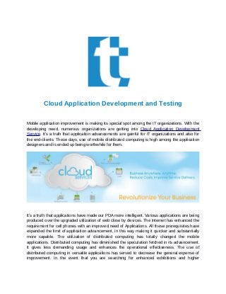 Cloud Application Development and Testing
Mobile application improvement is making its special spot among the IT organizations. With the
developing need, numerous organizations are getting into Cloud Application Development
Service. It's a truth that application advancements are gainful for IT organizations and also for
the end-clients. These days, use of mobile distributed computing is high among the application
designers and is ended up being worthwhile for them.
It's a truth that applications have made our PDA more intelligent. Various applications are being
produced over the upgraded utilization of web close by devices. The Internet has enhanced the
requirement for cell phones with an improved need of Applications. All these prerequisites have
expanded the limit of application advancement, in this way making it quicker and substantially
more capable. The utilization of distributed computing has totally changed the mobile
applications. Distributed computing has diminished the speculation fetched in its advancement.
It gives less demanding usage and enhances the operational effectiveness. The use of
distributed computing in versatile applications has served to decrease the general expense of
improvement. In the event that you are searching for enhanced exhibitions and higher
 