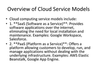 Overview of Cloud Service Models
• Cloud computing service models include:
• 1. **SaaS (Software as a Service)**: Provides
software applications over the internet,
eliminating the need for local installation and
maintenance. Examples: Google Workspace,
Salesforce.
• 2. **PaaS (Platform as a Service)**: Offers a
platform allowing customers to develop, run, and
manage applications without dealing with the
underlying infrastructure. Examples: AWS Elastic
Beanstalk, Google App Engine.
 
