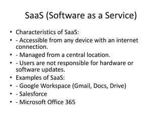 SaaS (Software as a Service)
• Characteristics of SaaS:
• - Accessible from any device with an internet
connection.
• - Managed from a central location.
• - Users are not responsible for hardware or
software updates.
• Examples of SaaS:
• - Google Workspace (Gmail, Docs, Drive)
• - Salesforce
• - Microsoft Office 365
 