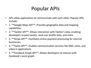 Popular APIs
• APIs allow applications to communicate with each other. Popular APIs
include:
• 1. **Google Maps API**: Provides geographic data and mapping
capabilities.
• 2. **Twitter API**: Allows interaction with Twitter's data, enabling
developers to post tweets, read user profile data, and more.
• 3. **Stripe API**: Facilitates online payment processing for internet
businesses.
• 4. **Twilio API**: Enables communication services like SMS, voice, and
video in applications.
• 5. **Facebook Graph API**: Allows developers to interact with
Facebook's social graph.
 