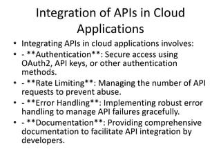 Integration of APIs in Cloud
Applications
• Integrating APIs in cloud applications involves:
• - **Authentication**: Secure access using
OAuth2, API keys, or other authentication
methods.
• - **Rate Limiting**: Managing the number of API
requests to prevent abuse.
• - **Error Handling**: Implementing robust error
handling to manage API failures gracefully.
• - **Documentation**: Providing comprehensive
documentation to facilitate API integration by
developers.
 
