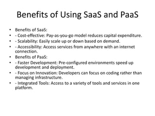 Benefits of Using SaaS and PaaS
• Benefits of SaaS:
• - Cost-effective: Pay-as-you-go model reduces capital expenditure.
• - Scalability: Easily scale up or down based on demand.
• - Accessibility: Access services from anywhere with an internet
connection.
• Benefits of PaaS:
• - Faster Development: Pre-configured environments speed up
development and deployment.
• - Focus on Innovation: Developers can focus on coding rather than
managing infrastructure.
• - Integrated Tools: Access to a variety of tools and services in one
platform.
 
