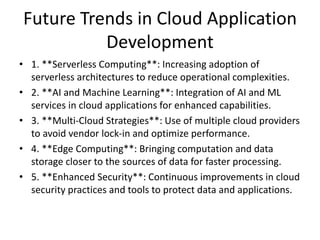 Future Trends in Cloud Application
Development
• 1. **Serverless Computing**: Increasing adoption of
serverless architectures to reduce operational complexities.
• 2. **AI and Machine Learning**: Integration of AI and ML
services in cloud applications for enhanced capabilities.
• 3. **Multi-Cloud Strategies**: Use of multiple cloud providers
to avoid vendor lock-in and optimize performance.
• 4. **Edge Computing**: Bringing computation and data
storage closer to the sources of data for faster processing.
• 5. **Enhanced Security**: Continuous improvements in cloud
security practices and tools to protect data and applications.
 