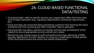 2A. CLOUD-BASED FUNCTIONAL
DATA/TESTING
• “Functional data” refers to specific services your organization offers that have some
form of legal implication (e.g., regulatory requirements, contractual requirements,
etc.)
• Cloud providers are concerned about preventing customers from harming the cloud
enterprise and from accessing any other customers’ data or operation
• Cloud provider may allow customers to monitor and test data and behavior of the
network to ensure appropriate security controls are in place
• Monitoring may include access to audit and performance logs, delivering of SIEM
log data, deployment of a DLP solution, or access to a scaled-down, limited portion
of the cloud environment that mimics the overall infrastructure
 