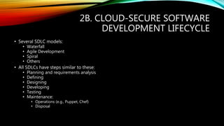 2B. CLOUD-SECURE SOFTWARE
DEVELOPMENT LIFECYCLE
• Several SDLC models:
• Waterfall
• Agile Development
• Spiral
• Others
• All SDLCs have steps similar to these:
• Planning and requirements analysis
• Defining
• Designing
• Developing
• Testing
• Maintenance:
• Operations (e.g., Puppet, Chef)
• Disposal
 