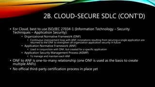 2B. CLOUD-SECURE SDLC (CONT’D)
• For Cloud, best to use ISO/IEC 27034-1 (Information Technology – Security
Techniques – Application Security):
• Organizational Normative Framework (ONF)
• Continuous improvement loop with ANF: innovations resulting from securing a single application are
returned to the ONF to strengthen all organization application security in future
• Application Normative Framework (ANF)
• Used in conjunction with ONF, but created for a specific application
• Application Security Management Process (ASMP)
• To manage and maintain each ANF
• ONF to ANF is one-to-many relationship (one ONF is used as the basis to create
multiple ANFs)
• No official third-party certification process in place yet
 