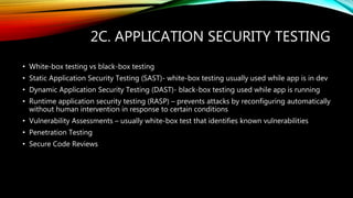 2C. APPLICATION SECURITY TESTING
• White-box testing vs black-box testing
• Static Application Security Testing (SAST)- white-box testing usually used while app is in dev
• Dynamic Application Security Testing (DAST)- black-box testing used while app is running
• Runtime application security testing (RASP) – prevents attacks by reconfiguring automatically
without human intervention in response to certain conditions
• Vulnerability Assessments – usually white-box test that identifies known vulnerabilities
• Penetration Testing
• Secure Code Reviews
 