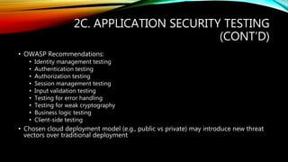 2C. APPLICATION SECURITY TESTING
(CONT’D)
• OWASP Recommendations:
• Identity management testing
• Authentication testing
• Authorization testing
• Session management testing
• Input validation testing
• Testing for error handling
• Testing for weak cryptography
• Business logic testing
• Client-side testing
• Chosen cloud deployment model (e.g., public vs private) may introduce new threat
vectors over traditional deployment
 