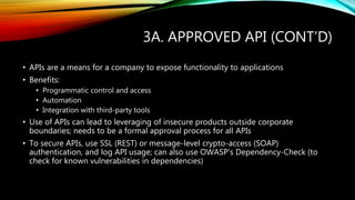 3A. APPROVED API (CONT’D)
• APIs are a means for a company to expose functionality to applications
• Benefits:
• Programmatic control and access
• Automation
• Integration with third-party tools
• Use of APIs can lead to leveraging of insecure products outside corporate
boundaries; needs to be a formal approval process for all APIs
• To secure APIs, use SSL (REST) or message-level crypto-access (SOAP)
authentication, and log API usage; can also use OWASP’s Dependency-Check (to
check for known vulnerabilities in dependencies)
 