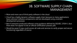 3B. SOFTWARE SUPPLY CHAIN
MANAGEMENT
• More and more use of third-party software in the cloud
• Cloud has a highly dynamic software supply chain because so many applications
have unknown software components and are developed using uncertain
development processes
• Best if everyone produced software using guidance defined by ISO/IEC 27034-1 (but
there does not appear to be an official certification process yet)
• Would be great if orgs could access all code and services to verify proper and secure
functioning regardless of source
 