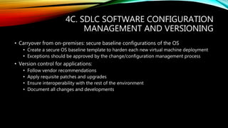 4C. SDLC SOFTWARE CONFIGURATION
MANAGEMENT AND VERSIONING
• Carryover from on-premises: secure baseline configurations of the OS
• Create a secure OS baseline template to harden each new virtual machine deployment
• Exceptions should be approved by the change/configuration management process
• Version control for applications:
• Follow vendor recommendations
• Apply requisite patches and upgrades
• Ensure interoperability with the rest of the environment
• Document all changes and developments
 