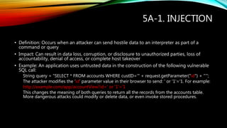 5A-1. INJECTION
• Definition: Occurs when an attacker can send hostile data to an interpreter as part of a
command or query
• Impact: Can result in data loss, corruption, or disclosure to unauthorized parties, loss of
accountability, denial of access, or complete host takeover
• Example: An application uses untrusted data in the construction of the following vulnerable
SQL call:
String query = "SELECT * FROM accounts WHERE custID='" + request.getParameter("id") + “’”;
The attacker modifies the ‘id’ parameter value in their browser to send: ' or '1'='1. For example:
http://example.com/app/accountView?id=' or '1'=‘1
This changes the meaning of both queries to return all the records from the accounts table.
More dangerous attacks could modify or delete data, or even invoke stored procedures.
 