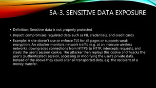 5A-3. SENSITIVE DATA EXPOSURE
• Definition: Sensitive data is not properly protected
• Impact: compromises regulated data such as PII, credentials, and credit cards
• Example: A site doesn't use or enforce TLS for all pages or supports weak
encryption. An attacker monitors network traffic (e.g. at an insecure wireless
network), downgrades connections from HTTPS to HTTP, intercepts requests, and
steals the user's session cookie. The attacker then replays this cookie and hijacks the
user's (authenticated) session, accessing or modifying the user's private data.
Instead of the above they could alter all transported data, e.g. the recipient of a
money transfer.
 