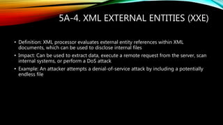 5A-4. XML EXTERNAL ENTITIES (XXE)
• Definition: XML processor evaluates external entity references within XML
documents, which can be used to disclose internal files
• Impact: Can be used to extract data, execute a remote request from the server, scan
internal systems, or perform a DoS attack
• Example: An attacker attempts a denial-of-service attack by including a potentially
endless file
 