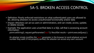 5A-5. BROKEN ACCESS CONTROL
• Definition: Poorly enforced restrictions on what authenticated users are allowed to
do, allowing attackers to access unauthorized functionality and/or data
• Impact: Attackers can act as users or administrators, and can create, access, update,
or delete records
• Example: The application uses unverified data in a SQL call that is accessing account
information:
pstmt.setString(1, request.getParameter("acct")); ResultSet results = pstmt.executeQuery( );
An attacker simply modifies the 'acct' parameter in the browser to send whatever account
number they want. If not properly verified, the attacker can access any user's account.
 