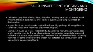 5A-10. INSUFFICIENT LOGGING AND
MONITORING
• Definition: Lengthens time to detect breaches, allowing attackers to further attack
systems, maintain persistence, pivot to more systems, and tamper, extract, or
destroy data
• Impact: Most successful attacks start with vulnerability probing. Allowing them to
continue can raise the likelihood of successful exploit.
• Example: A major US retailer reportedly had an internal malware analysis sandbox
analyzing attachments. The sandbox software had detected potentially unwanted
software, but no one responded to this detection. The sandbox had been producing
warnings for some time before the breach was detected due to fraudulent card
transactions by an external bank.
 