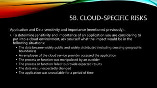 5B. CLOUD-SPECIFIC RISKS
Application and Data sensitivity and importance (mentioned previously) :
• To determine sensitivity and importance of an application you are considering to
put into a cloud environment, ask yourself what the impact would be in the
following situations:
• The data became widely public and widely distributed (including crossing geographic
boundaries)
• An employee of the cloud service provider accessed the application
• The process or function was manipulated by an outsider
• The process or function failed to provide expected results
• The data was unexpectedly changed
• The application was unavailable for a period of time
 