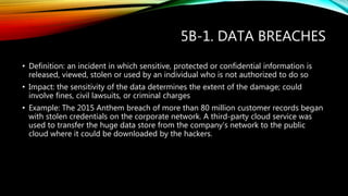 5B-1. DATA BREACHES
• Definition: an incident in which sensitive, protected or confidential information is
released, viewed, stolen or used by an individual who is not authorized to do so
• Impact: the sensitivity of the data determines the extent of the damage; could
involve fines, civil lawsuits, or criminal charges
• Example: The 2015 Anthem breach of more than 80 million customer records began
with stolen credentials on the corporate network. A third-party cloud service was
used to transfer the huge data store from the company’s network to the public
cloud where it could be downloaded by the hackers.
 