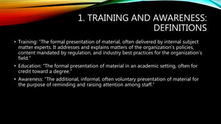 1. TRAINING AND AWARENESS:
DEFINITIONS
• Training: “The formal presentation of material, often delivered by internal subject
matter experts. It addresses and explains matters of the organization’s policies,
content mandated by regulation, and industry best practices for the organization’s
field.”
• Education: “The formal presentation of material in an academic setting, often for
credit toward a degree.”
• Awareness: “The additional, informal, often voluntary presentation of material for
the purpose of reminding and raising attention among staff.”
 