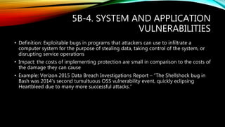 5B-4. SYSTEM AND APPLICATION
VULNERABILITIES
• Definition: Exploitable bugs in programs that attackers can use to infiltrate a
computer system for the purpose of stealing data, taking control of the system, or
disrupting service operations
• Impact: the costs of implementing protection are small in comparison to the costs of
the damage they can cause
• Example: Verizon 2015 Data Breach Investigations Report – “The Shellshock bug in
Bash was 2014’s second tumultuous OSS vulnerability event, quickly eclipsing
Heartbleed due to many more successful attacks.”
 