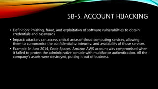 5B-5. ACCOUNT HIJACKING
• Definition: Phishing, fraud, and exploitation of software vulnerabilities to obtain
credentials and passwords
• Impact: attackers can access critical areas of cloud computing services, allowing
them to compromise the confidentiality, integrity, and availability of those services
• Example: In June 2014, Code Spaces’ Amazon AWS account was compromised when
it failed to protect the administrative console with multifactor authentication. All the
company’s assets were destroyed, putting it out of business.
 