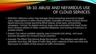 5B-10. ABUSE AND NEFARIOUS USE
OF CLOUD SERVICES
• Definition: Malicious actors may leverage cloud computing resources to target
users, organizations or other cloud providers. Examples of misuse of cloud service-
based resources include launching DDoS attacks, email spam, and phishing
campaigns; “mining” for digital currency; large-scale automated click fraud; brute-
force compute attacks of stolen credential databases; and hosting of malicious or
pirated content.
• Impact: Can reduce available capacity, pass increased costs along , and cause
business disruption for innocent cloud customers
• Example: The DDoS That Almost Broke the Internet – “The attackers were able to
generate more than 300 Gbps of traffic likely with a network of their own that only
had access to 1/100th of that amount of traffic themselves.”
 