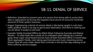 5B-11. DENIAL OF SERVICE
• Definition: Intended to prevent users of a service from being able to access their
data or applications by forcing the targeted cloud service to consume inordinate
amounts of finite system resources.
• Impact: Experiencing a denial-of-service attack is like being caught in rush-hour
traffic gridlock: there is no way to get to your destination, and there is nothing you
can do about it except sit and wait.
• Example: Feedly Knocked Offline by DDoS Attack Following Evernote and Deezer
Attacks – “In what looks like a series of co-ordinated cyber-attacks by a criminal
gang, three major cloud-based services have all been knocked offline in recent days.
News aggregator Feedly, note-taking app Evernote and music streaming service
Deezer have all come under attack from criminals in the last few days leading to all
three suffering service outages.
 