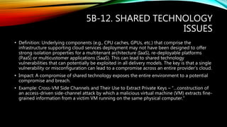 5B-12. SHARED TECHNOLOGY
ISSUES
• Definition: Underlying components (e.g., CPU caches, GPUs, etc.) that comprise the
infrastructure supporting cloud services deployment may not have been designed to offer
strong isolation properties for a multitenant architecture (IaaS), re-deployable platforms
(PaaS) or multicustomer applications (SaaS). This can lead to shared technology
vulnerabilities that can potentially be exploited in all delivery models. The key is that a single
vulnerability or misconfiguration can lead to a compromise across an entire provider’s cloud.
• Impact: A compromise of shared technology exposes the entire environment to a potential
compromise and breach.
• Example: Cross-VM Side Channels and Their Use to Extract Private Keys – “…construction of
an access-driven side-channel attack by which a malicious virtual machine (VM) extracts fine-
grained information from a victim VM running on the same physical computer.”
 