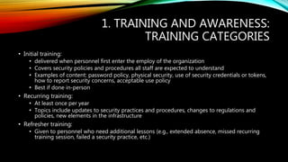 1. TRAINING AND AWARENESS:
TRAINING CATEGORIES
• Initial training:
• delivered when personnel first enter the employ of the organization
• Covers security policies and procedures all staff are expected to understand
• Examples of content: password policy, physical security, use of security credentials or tokens,
how to report security concerns, acceptable use policy
• Best if done in-person
• Recurring training:
• At least once per year
• Topics include updates to security practices and procedures, changes to regulations and
policies, new elements in the infrastructure
• Refresher training:
• Given to personnel who need additional lessons (e.g., extended absence, missed recurring
training session, failed a security practice, etc.)
 